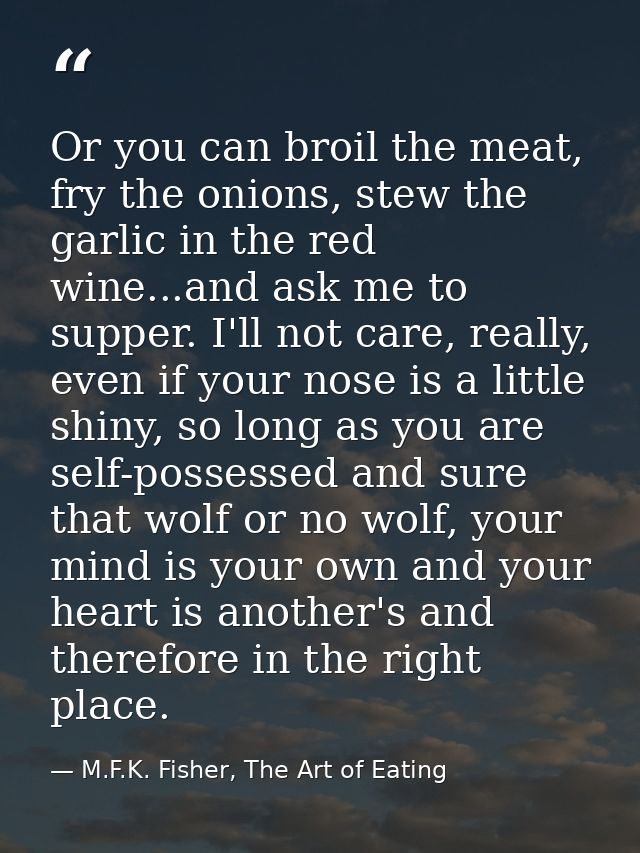 Or you can broil the meat, fry the onions, stew the garlic in the red wine...and ask me to supper. I'll not care, really — M.F.K. Fisher, The Art of Eating