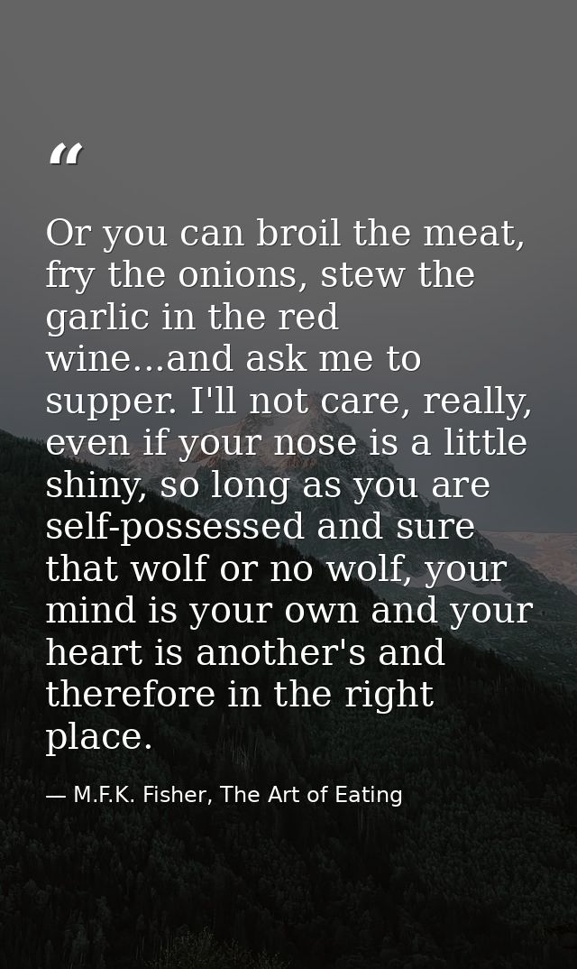 Or you can broil the meat, fry the onions, stew the garlic in the red wine...and ask me to supper. I'll not care, really — M.F.K. Fisher, The Art of Eating