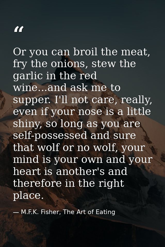 Or you can broil the meat, fry the onions, stew the garlic in the red wine...and ask me to supper. I'll not care, really — M.F.K. Fisher, The Art of Eating