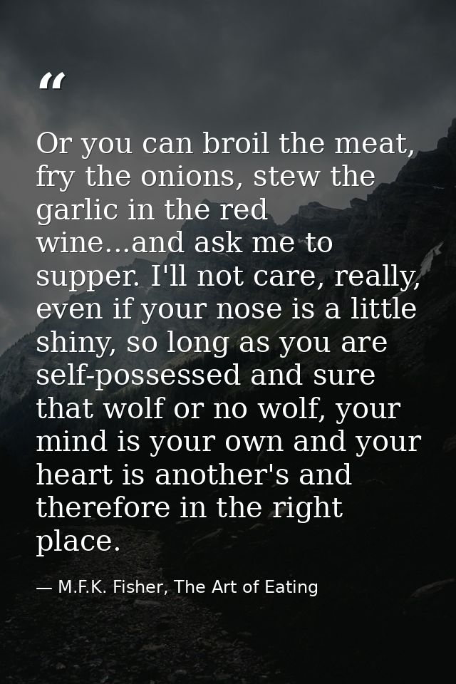 Or you can broil the meat, fry the onions, stew the garlic in the red wine...and ask me to supper. I'll not care, really — M.F.K. Fisher, The Art of Eating