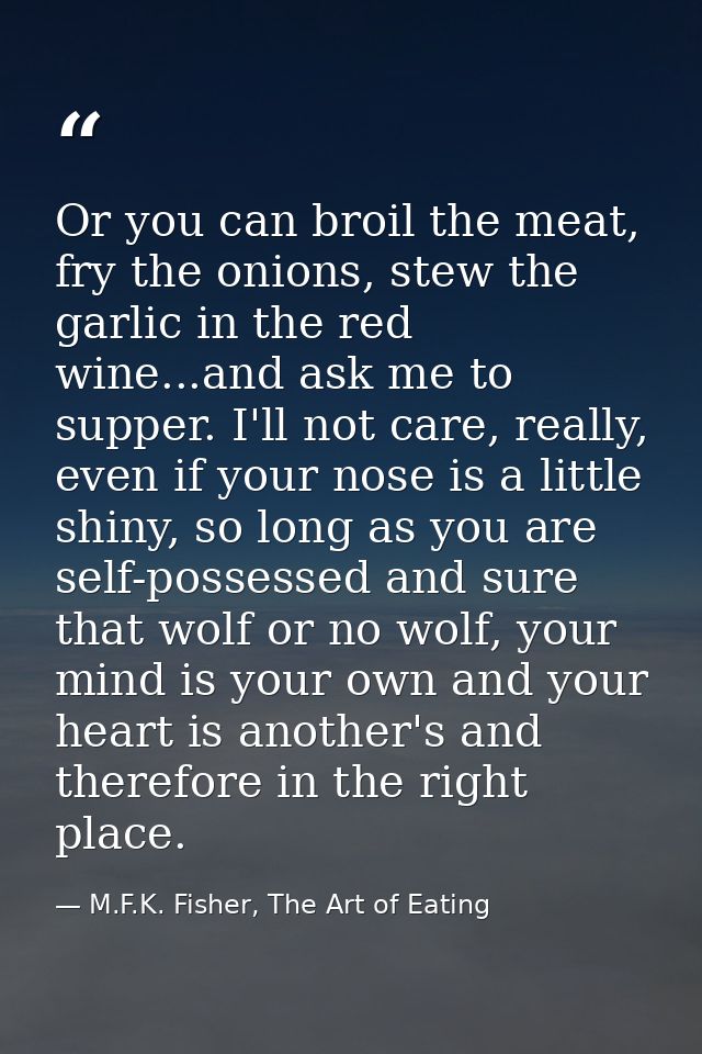 Or you can broil the meat, fry the onions, stew the garlic in the red wine...and ask me to supper. I'll not care, really — M.F.K. Fisher, The Art of Eating