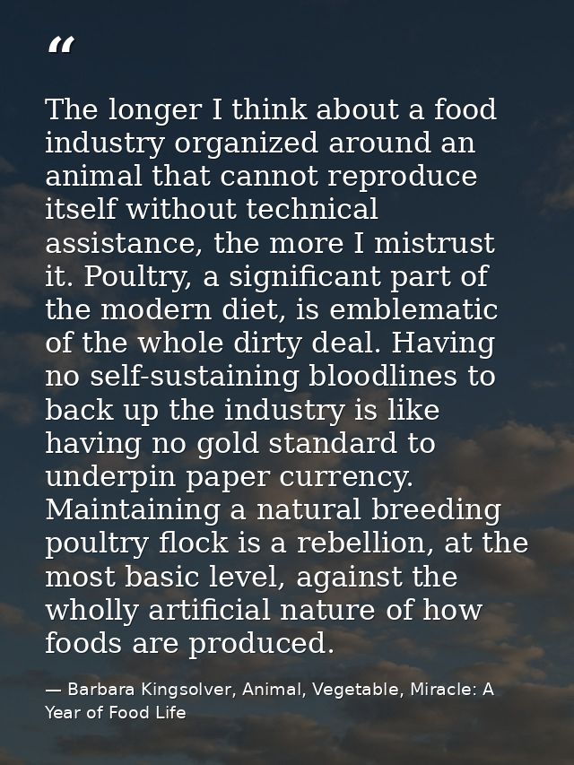 The longer I think about a food industry organized around an animal that cannot reproduce itself without technical assis — Barbara Kingsolver, Animal, Vegetable, Miracle: A Year of Food Life