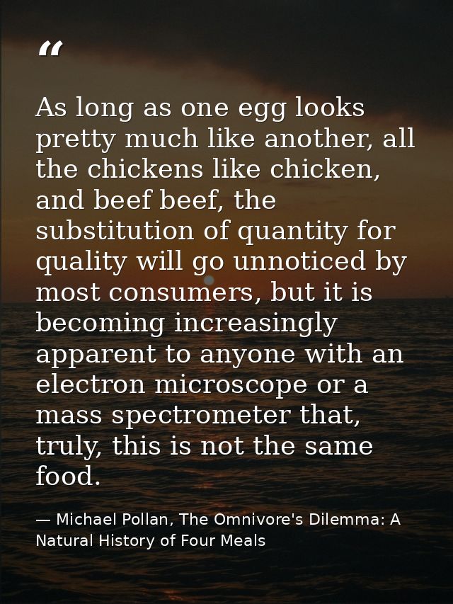 As long as one egg looks pretty much like another, all the chickens like chicken, and beef beef, the substitution of qua — Michael Pollan, The Omnivore's Dilemma: A Natural History of Four Meals