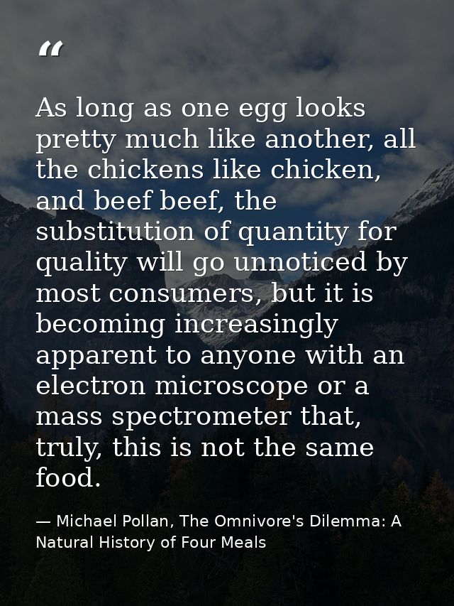 As long as one egg looks pretty much like another, all the chickens like chicken, and beef beef, the substitution of qua — Michael Pollan, The Omnivore's Dilemma: A Natural History of Four Meals