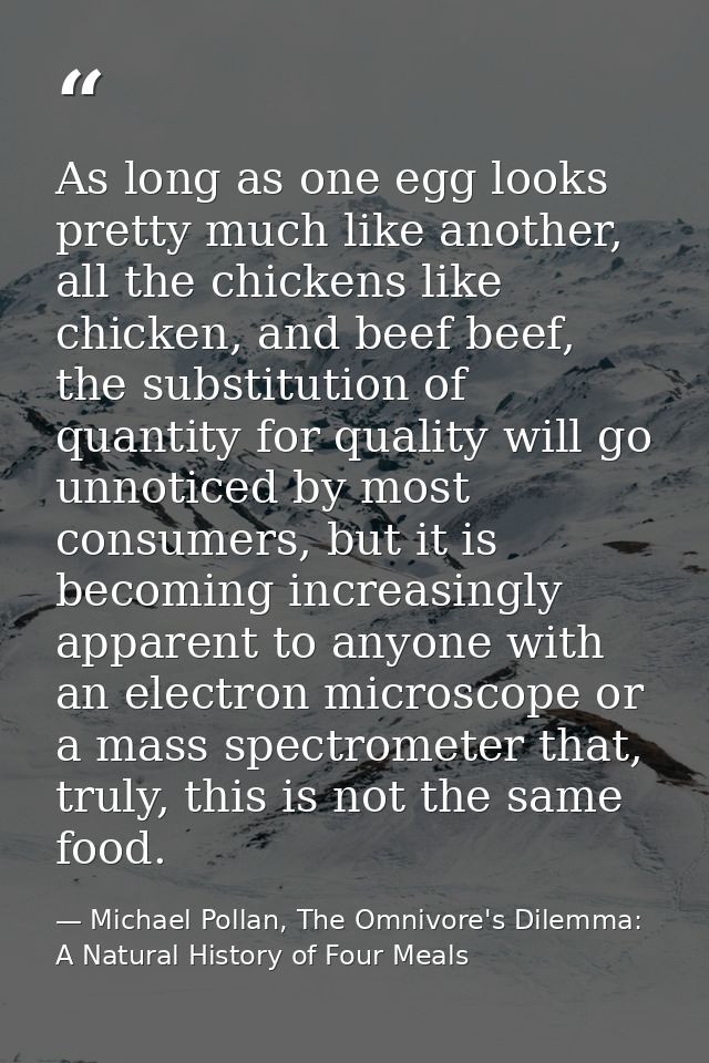 As long as one egg looks pretty much like another, all the chickens like chicken, and beef beef, the substitution of qua — Michael Pollan, The Omnivore's Dilemma: A Natural History of Four Meals