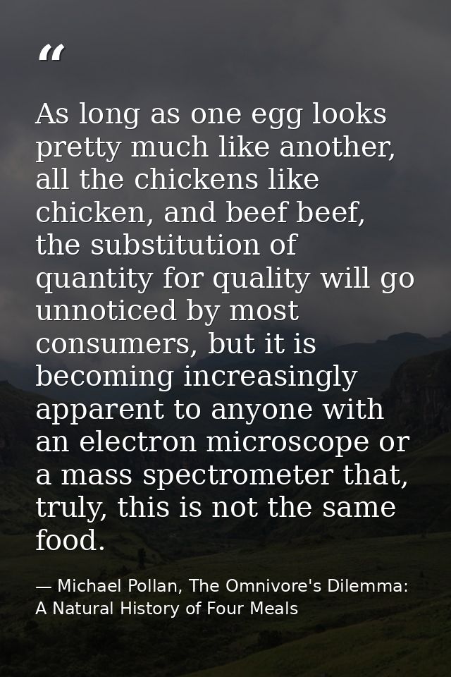 As long as one egg looks pretty much like another, all the chickens like chicken, and beef beef, the substitution of qua — Michael Pollan, The Omnivore's Dilemma: A Natural History of Four Meals