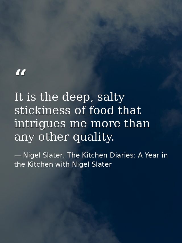 It is the deep, salty stickiness of food that intrigues me more than any other quality. — Nigel Slater, The Kitchen Diaries: A Year in the Kitchen with Nigel Slater