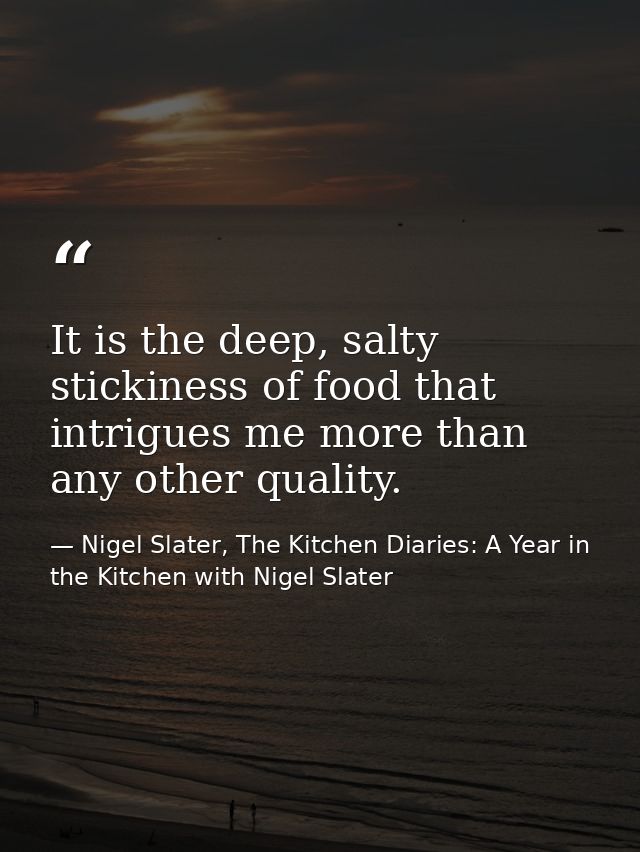 It is the deep, salty stickiness of food that intrigues me more than any other quality. — Nigel Slater, The Kitchen Diaries: A Year in the Kitchen with Nigel Slater