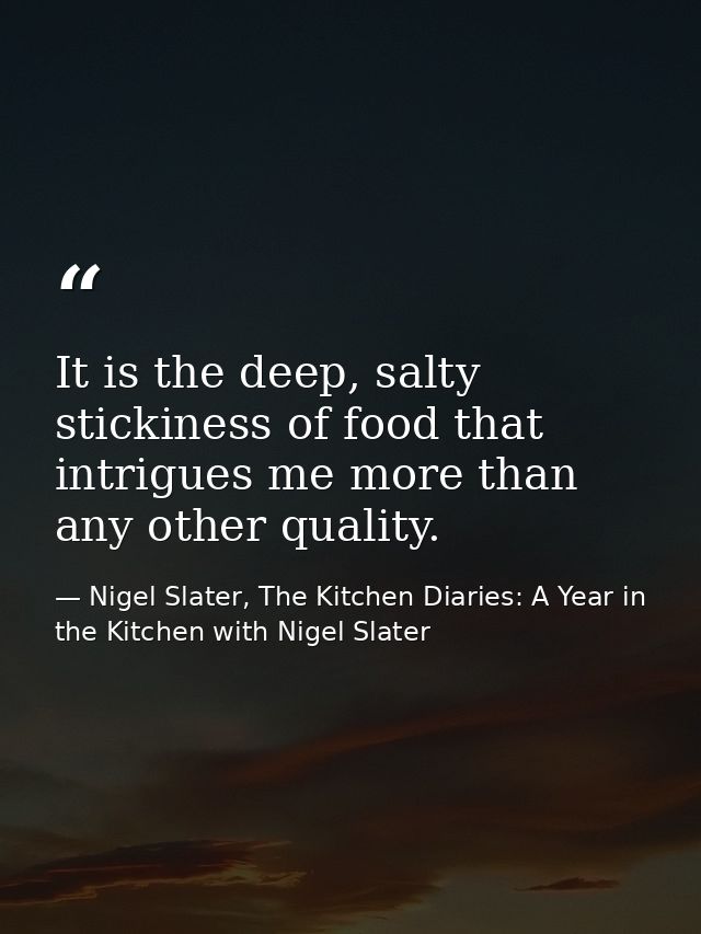 It is the deep, salty stickiness of food that intrigues me more than any other quality. — Nigel Slater, The Kitchen Diaries: A Year in the Kitchen with Nigel Slater