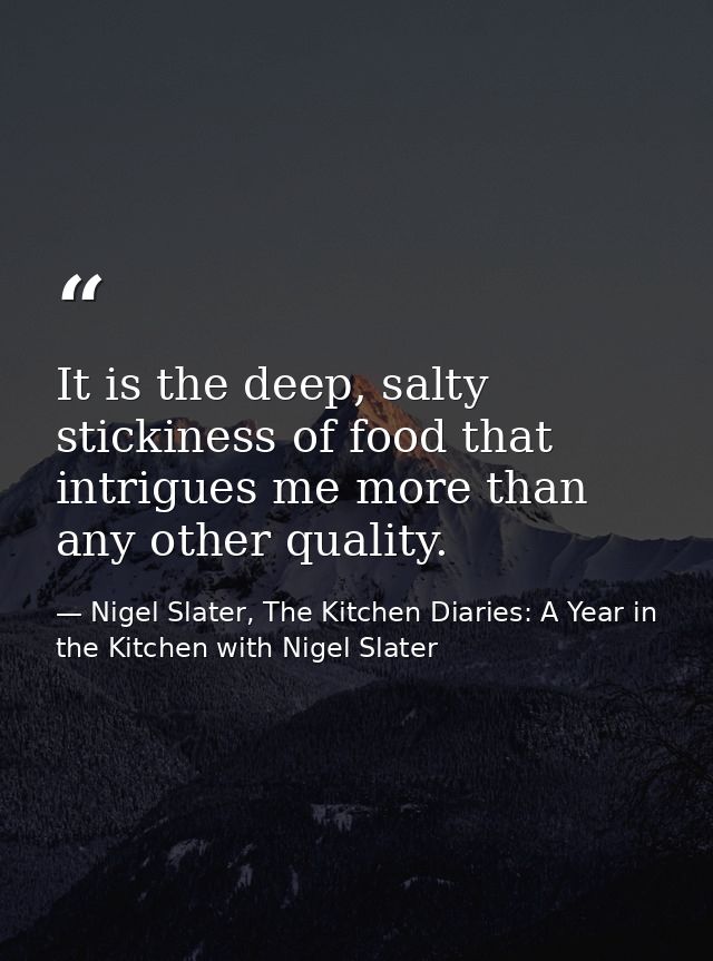 It is the deep, salty stickiness of food that intrigues me more than any other quality. — Nigel Slater, The Kitchen Diaries: A Year in the Kitchen with Nigel Slater
