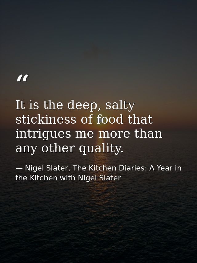 It is the deep, salty stickiness of food that intrigues me more than any other quality. — Nigel Slater, The Kitchen Diaries: A Year in the Kitchen with Nigel Slater