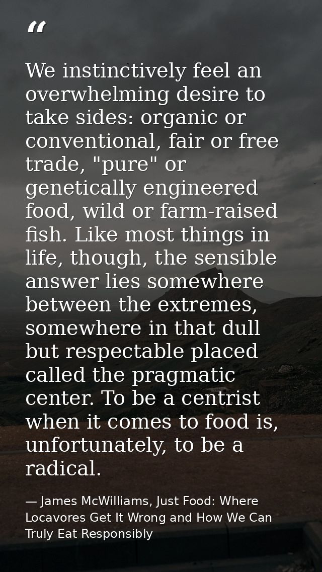 We instinctively feel an overwhelming desire to take sides: organic or conventional, fair or free trade, "pure" or genet — James McWilliams, Just Food: Where Locavores Get It Wrong and How We Can Truly Eat Responsibly