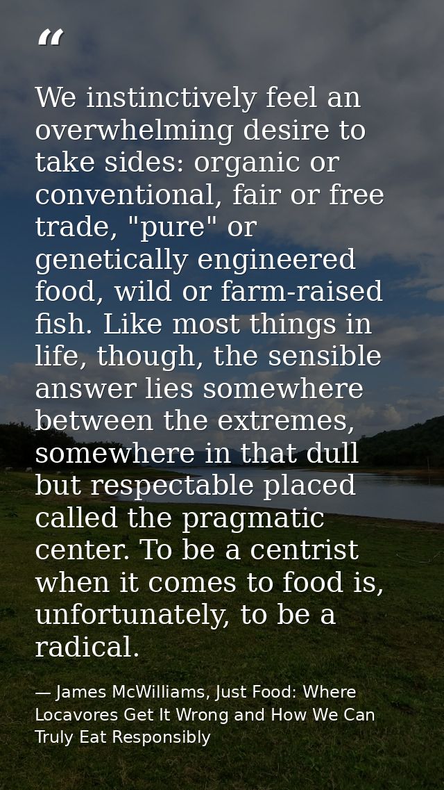 We instinctively feel an overwhelming desire to take sides: organic or conventional, fair or free trade, "pure" or genet — James McWilliams, Just Food: Where Locavores Get It Wrong and How We Can Truly Eat Responsibly