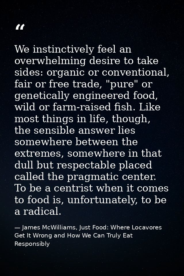 We instinctively feel an overwhelming desire to take sides: organic or conventional, fair or free trade, "pure" or genet — James McWilliams, Just Food: Where Locavores Get It Wrong and How We Can Truly Eat Responsibly