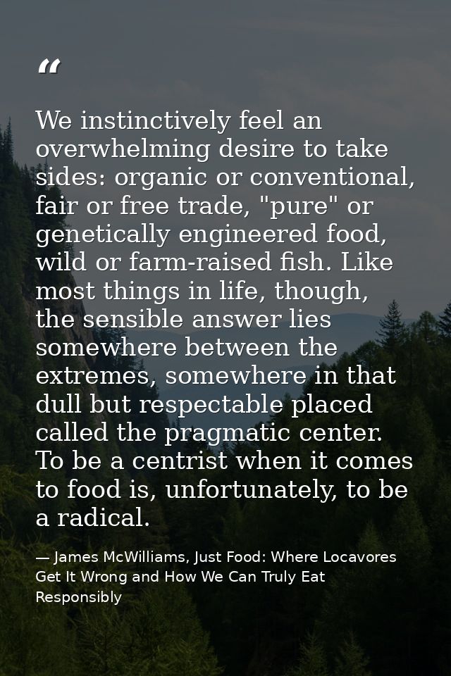 We instinctively feel an overwhelming desire to take sides: organic or conventional, fair or free trade, "pure" or genet — James McWilliams, Just Food: Where Locavores Get It Wrong and How We Can Truly Eat Responsibly