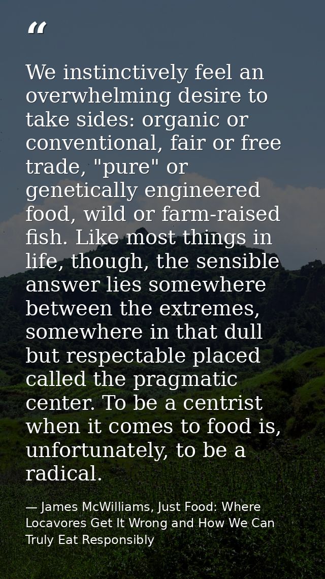 We instinctively feel an overwhelming desire to take sides: organic or conventional, fair or free trade, "pure" or genet — James McWilliams, Just Food: Where Locavores Get It Wrong and How We Can Truly Eat Responsibly