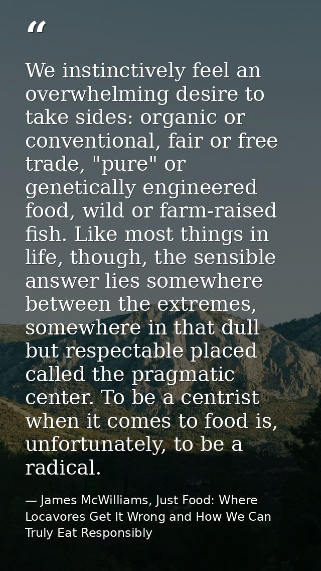 We instinctively feel an overwhelming desire to take sides: organic or conventional, fair or free trade, "pure" or genet — James McWilliams, Just Food: Where Locavores Get It Wrong and How We Can Truly Eat Responsibly