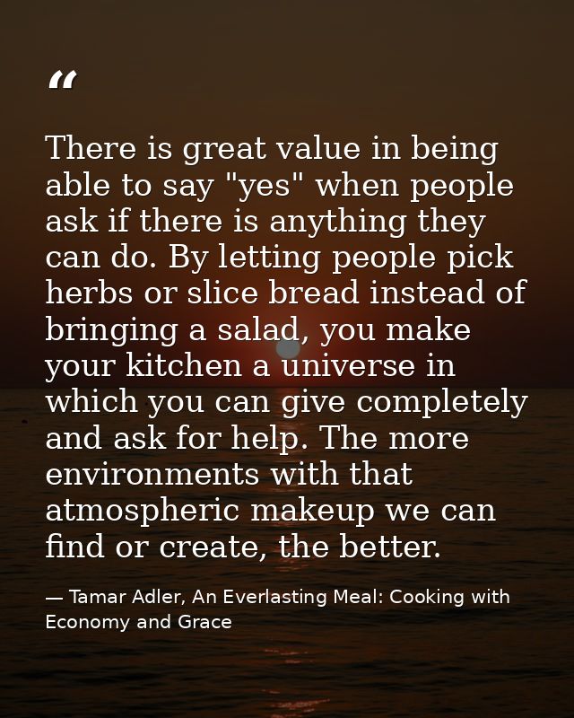 There is great value in being able to say "yes" when people ask if there is anything they can do. By letting people pick — Tamar Adler, An Everlasting Meal: Cooking with Economy and Grace