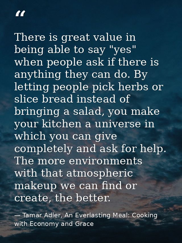 There is great value in being able to say "yes" when people ask if there is anything they can do. By letting people pick — Tamar Adler, An Everlasting Meal: Cooking with Economy and Grace