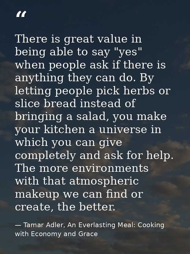 There is great value in being able to say "yes" when people ask if there is anything they can do. By letting people pick — Tamar Adler, An Everlasting Meal: Cooking with Economy and Grace