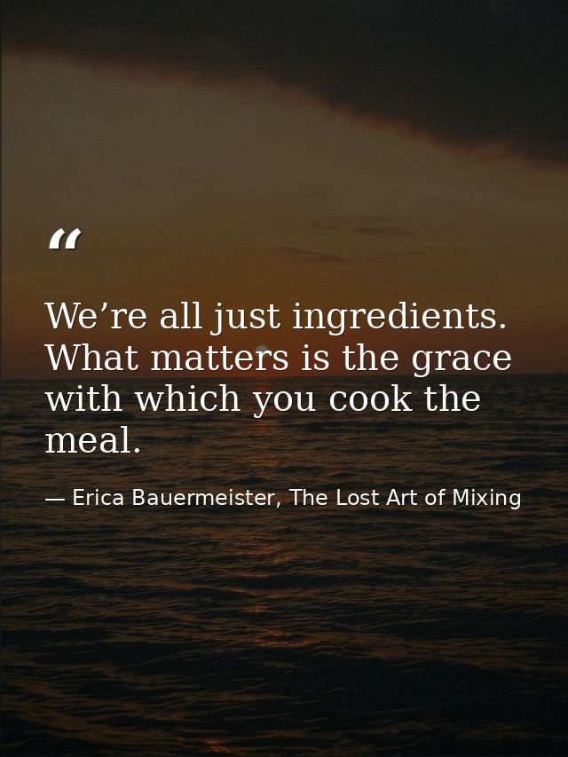 We’re all just ingredients. What matters is the grace with which you cook the meal. — Erica Bauermeister, The Lost Art of Mixing