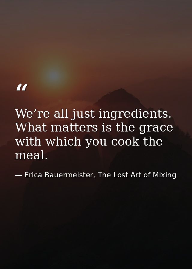 We’re all just ingredients. What matters is the grace with which you cook the meal. — Erica Bauermeister, The Lost Art of Mixing