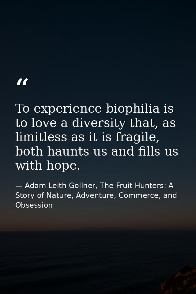 To experience biophilia is to love a diversity that, as limitless as it is fragile, both haunts us and fills us with hop — Adam Leith Gollner, The Fruit Hunters: A Story of Nature, Adventure, Commerce, and Obsession