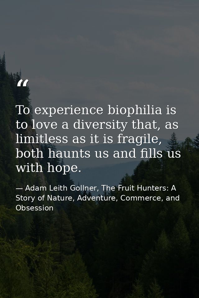 To experience biophilia is to love a diversity that, as limitless as it is fragile, both haunts us and fills us with hop — Adam Leith Gollner, The Fruit Hunters: A Story of Nature, Adventure, Commerce, and Obsession