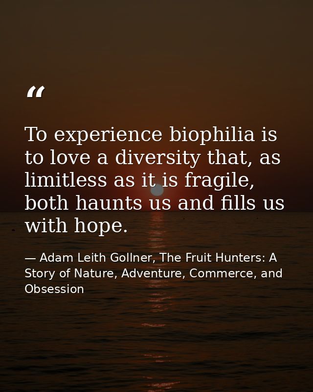 To experience biophilia is to love a diversity that, as limitless as it is fragile, both haunts us and fills us with hop — Adam Leith Gollner, The Fruit Hunters: A Story of Nature, Adventure, Commerce, and Obsession