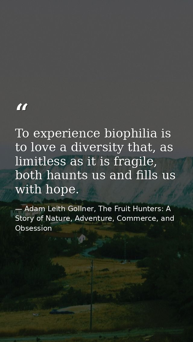To experience biophilia is to love a diversity that, as limitless as it is fragile, both haunts us and fills us with hop — Adam Leith Gollner, The Fruit Hunters: A Story of Nature, Adventure, Commerce, and Obsession