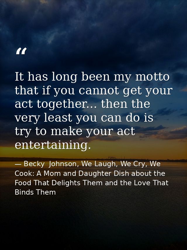 It has long been my motto that if you cannot get your act together... then the very least you can do is try to make your — Becky  Johnson, We Laugh, We Cry, We Cook: A Mom and Daughter Dish about the Food That Delights Them and the Love That Binds Them