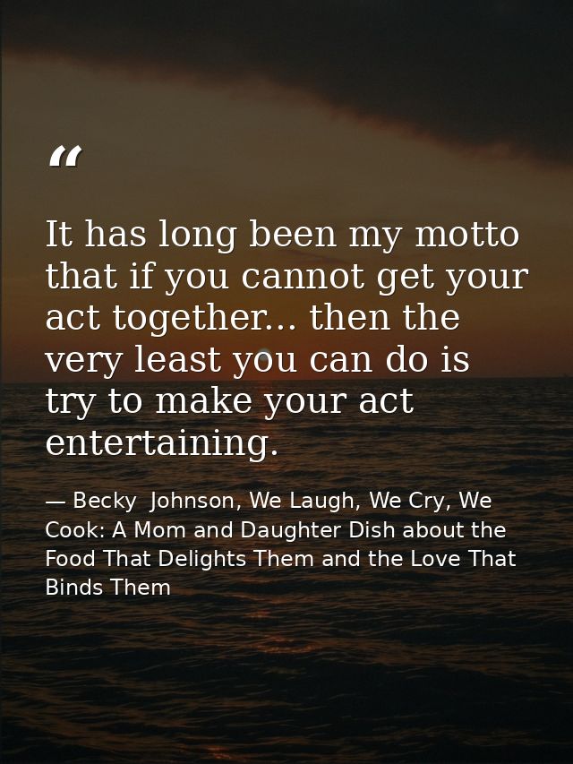 It has long been my motto that if you cannot get your act together... then the very least you can do is try to make your — Becky  Johnson, We Laugh, We Cry, We Cook: A Mom and Daughter Dish about the Food That Delights Them and the Love That Binds Them