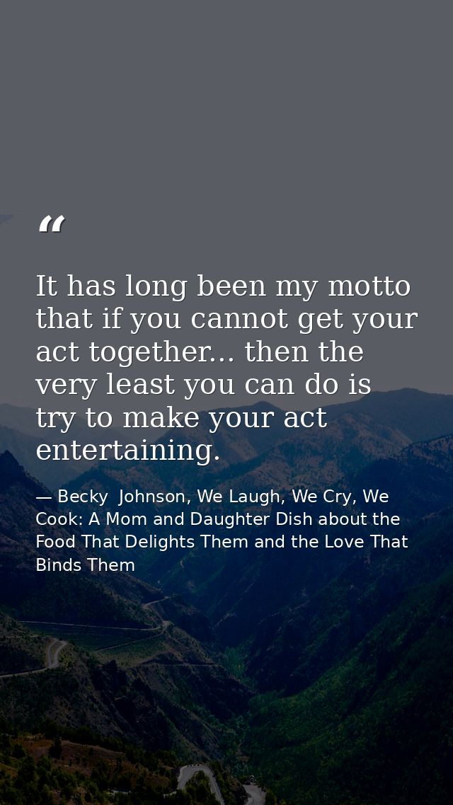 It has long been my motto that if you cannot get your act together... then the very least you can do is try to make your — Becky  Johnson, We Laugh, We Cry, We Cook: A Mom and Daughter Dish about the Food That Delights Them and the Love That Binds Them