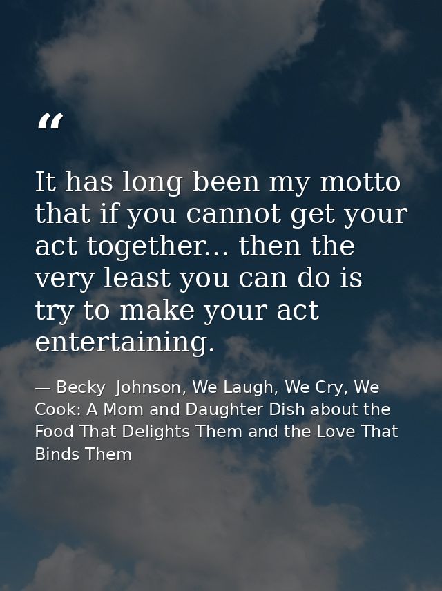 It has long been my motto that if you cannot get your act together... then the very least you can do is try to make your — Becky  Johnson, We Laugh, We Cry, We Cook: A Mom and Daughter Dish about the Food That Delights Them and the Love That Binds Them