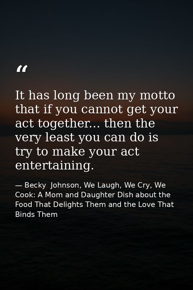 It has long been my motto that if you cannot get your act together... then the very least you can do is try to make your — Becky  Johnson, We Laugh, We Cry, We Cook: A Mom and Daughter Dish about the Food That Delights Them and the Love That Binds Them