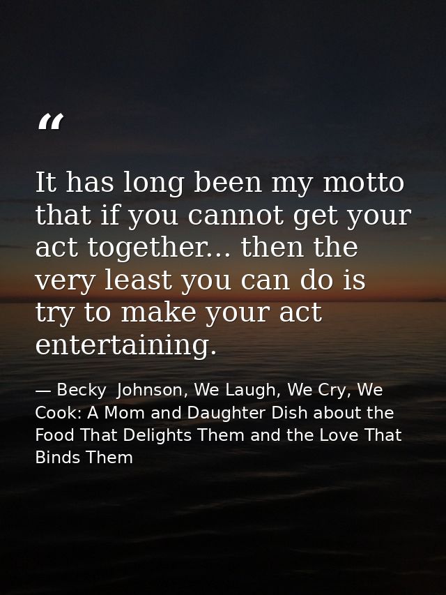 It has long been my motto that if you cannot get your act together... then the very least you can do is try to make your — Becky  Johnson, We Laugh, We Cry, We Cook: A Mom and Daughter Dish about the Food That Delights Them and the Love That Binds Them