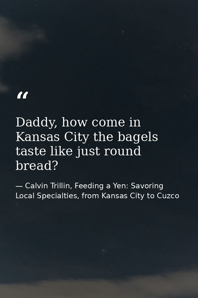 Daddy, how come in Kansas City the bagels taste like just round bread? — Calvin Trillin, Feeding a Yen: Savoring Local Specialties, from Kansas City to Cuzco