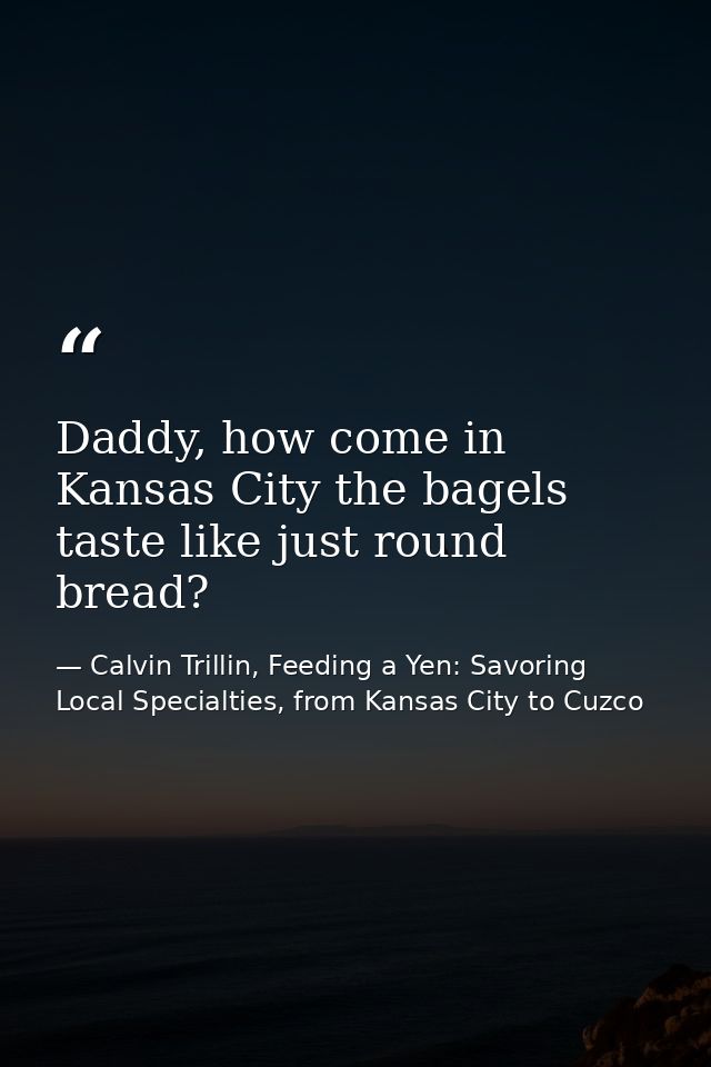 Daddy, how come in Kansas City the bagels taste like just round bread? — Calvin Trillin, Feeding a Yen: Savoring Local Specialties, from Kansas City to Cuzco
