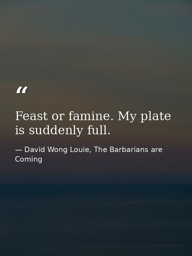 Feast or famine. My plate is suddenly full. — David Wong Louie, The Barbarians are Coming