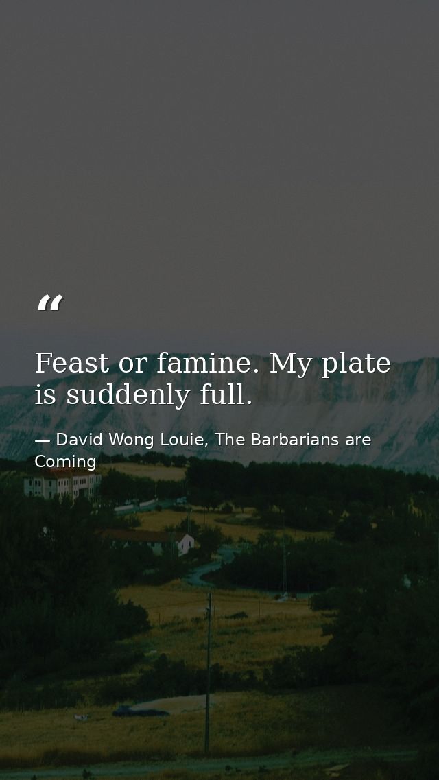 Feast or famine. My plate is suddenly full. — David Wong Louie, The Barbarians are Coming
