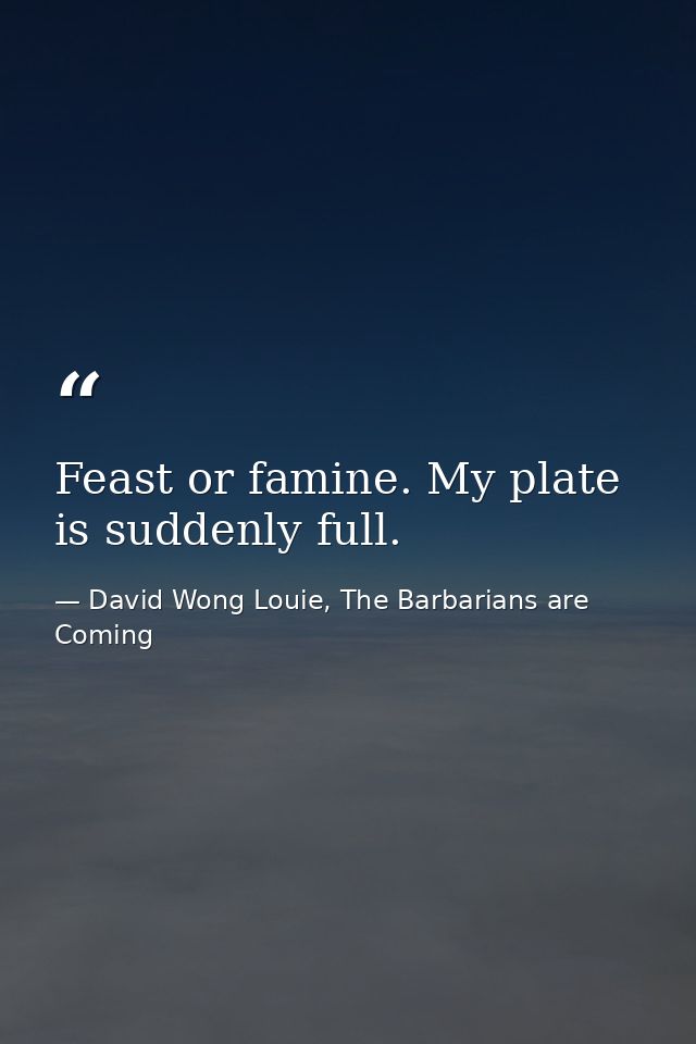 Feast or famine. My plate is suddenly full. — David Wong Louie, The Barbarians are Coming