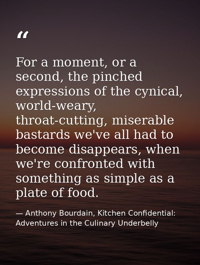 For a moment, or a second, the pinched expressions of the cynical, world-weary, throat-cutting, miserable bastards we've — Anthony Bourdain, Kitchen Confidential: Adventures in the Culinary Underbelly