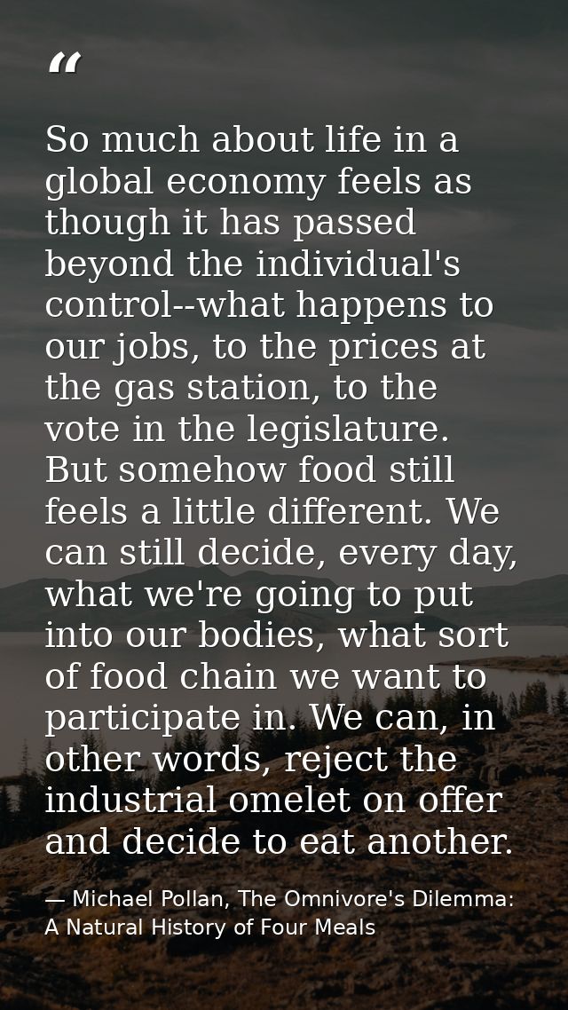 So much about life in a global economy feels as though it has passed beyond the individual's control--what happens to ou — Michael Pollan, The Omnivore's Dilemma: A Natural History of Four Meals