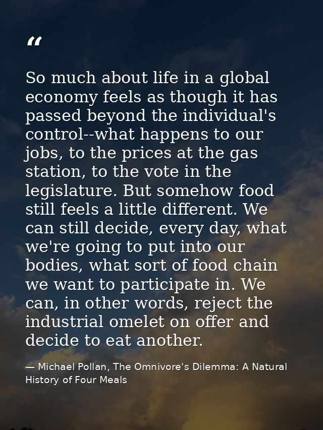 So much about life in a global economy feels as though it has passed beyond the individual's control--what happens to ou — Michael Pollan, The Omnivore's Dilemma: A Natural History of Four Meals