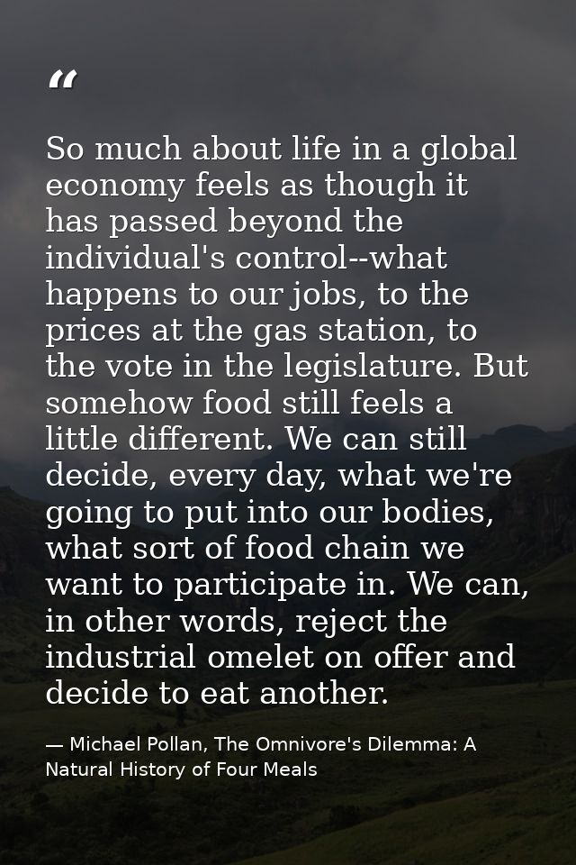 So much about life in a global economy feels as though it has passed beyond the individual's control--what happens to ou — Michael Pollan, The Omnivore's Dilemma: A Natural History of Four Meals