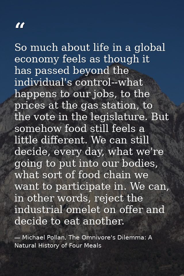 So much about life in a global economy feels as though it has passed beyond the individual's control--what happens to ou — Michael Pollan, The Omnivore's Dilemma: A Natural History of Four Meals