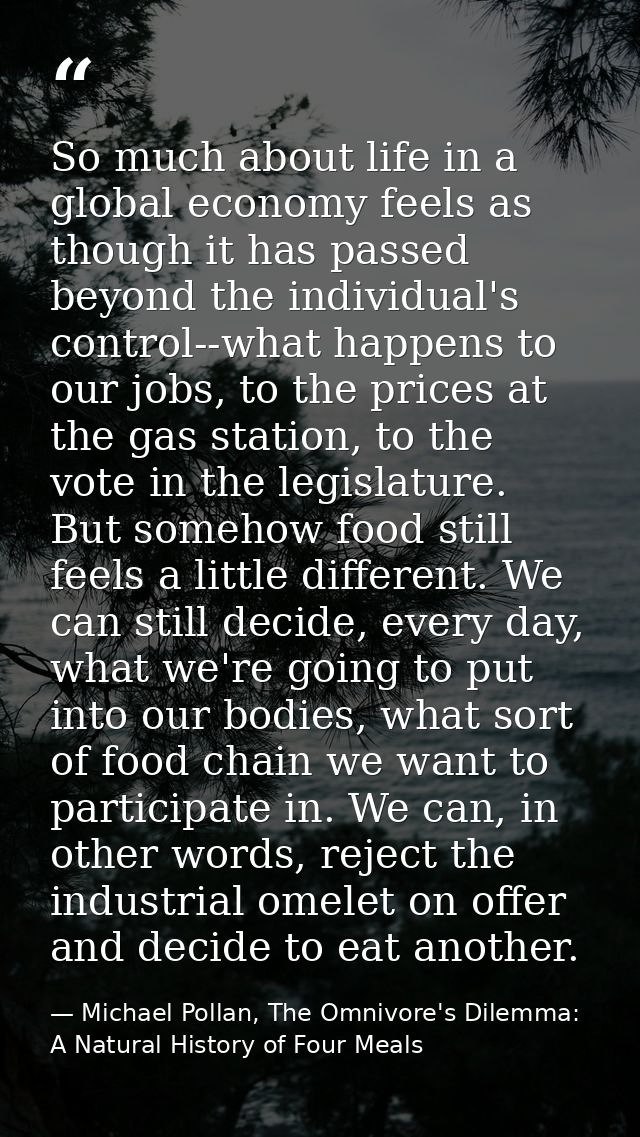 So much about life in a global economy feels as though it has passed beyond the individual's control--what happens to ou — Michael Pollan, The Omnivore's Dilemma: A Natural History of Four Meals