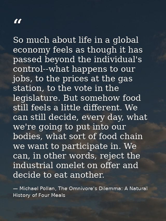 So much about life in a global economy feels as though it has passed beyond the individual's control--what happens to ou — Michael Pollan, The Omnivore's Dilemma: A Natural History of Four Meals
