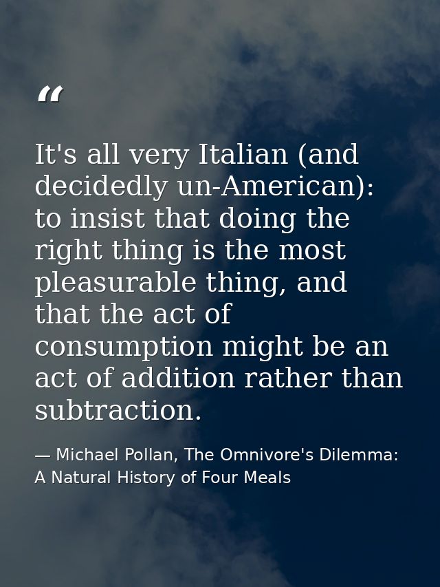 It's all very Italian (and decidedly un-American): to insist that doing the right thing is the most pleasurable thing, a — Michael Pollan, The Omnivore's Dilemma: A Natural History of Four Meals