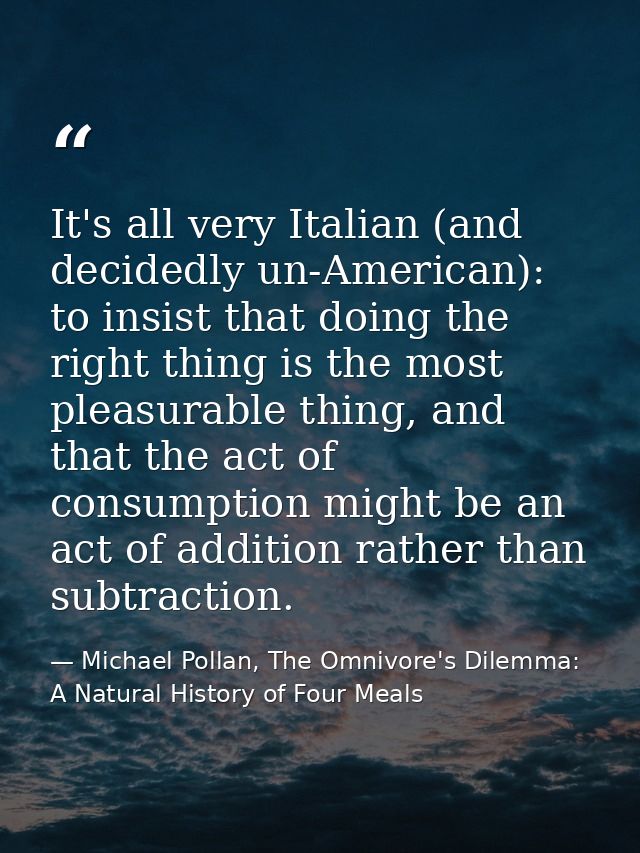 It's all very Italian (and decidedly un-American): to insist that doing the right thing is the most pleasurable thing, a — Michael Pollan, The Omnivore's Dilemma: A Natural History of Four Meals